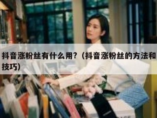 抖音涨粉丝有什么用?（抖音涨粉丝的方法和技巧）