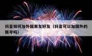 抖音如何加外国朋友好友（抖音可以加国外的账号吗）