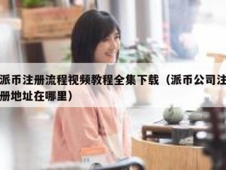 派币注册流程视频教程全集下载（派币公司注册地址在哪里）