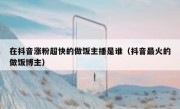 在抖音涨粉超快的做饭主播是谁（抖音最火的做饭博主）