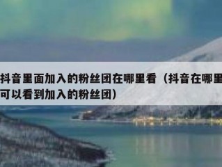 抖音里面加入的粉丝团在哪里看（抖音在哪里可以看到加入的粉丝团）