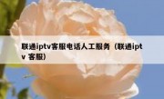 联通iptv客服电话人工服务（联通iptv 客服）