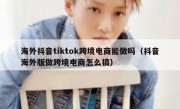 海外抖音tiktok跨境电商能做吗（抖音海外版做跨境电商怎么搞）