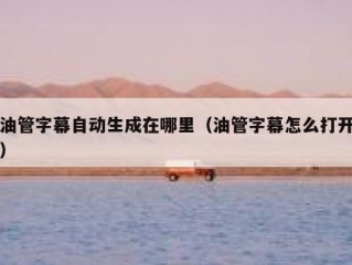 油管字幕自动生成在哪里（油管字幕怎么打开）