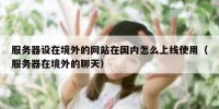 服务器设在境外的网站在国内怎么上线使用（服务器在境外的聊天）