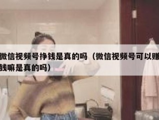 微信视频号挣钱是真的吗（微信视频号可以赚钱嘛是真的吗）