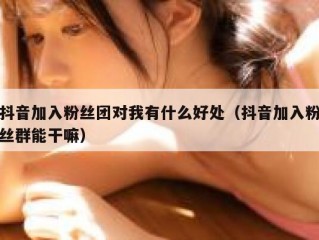 抖音加入粉丝团对我有什么好处（抖音加入粉丝群能干嘛）