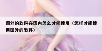 国外的软件在国内怎么才能使用（怎样才能使用国外的软件）