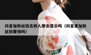 抖音加粉丝团去别人那会显示吗（抖音里加粉丝团要钱吗）