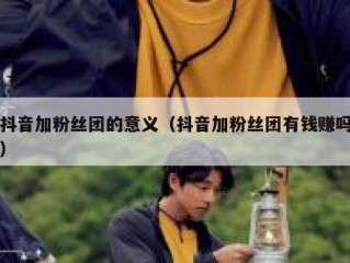 抖音加粉丝团的意义（抖音加粉丝团有钱赚吗）