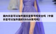 国内抖音可以加外国抖音账号吗安全吗（中国抖音可以加外国的tiktok账号吗）