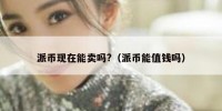 派币现在能卖吗?（派币能值钱吗）