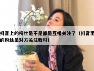 抖音上的粉丝是不是都是互相关注了（抖音里的粉丝是对方关注我吗）
