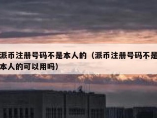 派币注册号码不是本人的（派币注册号码不是本人的可以用吗）