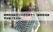 做跨境电商亏了25万不想干了（被跨境电商平台骗了怎么办）