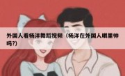 外国人看杨洋舞蹈视频（杨洋在外国人眼里帅吗?）