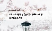 tiktok用不了怎么办（tiktok不能用怎么办）