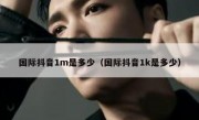 国际抖音1m是多少（国际抖音1k是多少）