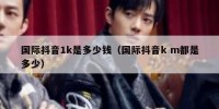 国际抖音1k是多少钱（国际抖音k m都是多少）