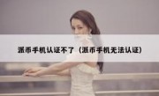 派币手机认证不了（派币手机无法认证）