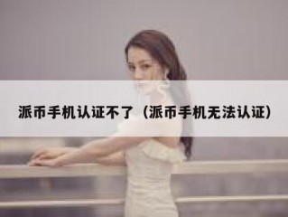 派币手机认证不了（派币手机无法认证）