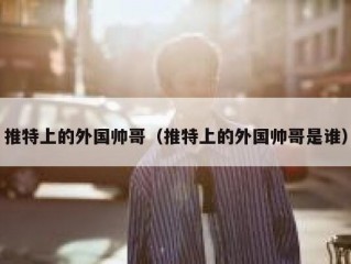 推特上的外国帅哥（推特上的外国帅哥是谁）