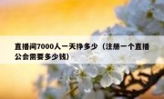 直播间7000人一天挣多少（注册一个直播公会需要多少钱）