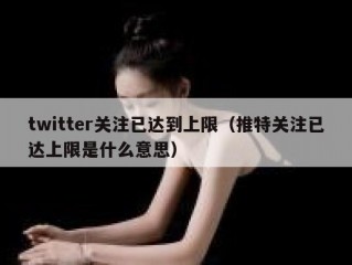 twitter关注已达到上限（推特关注已达上限是什么意思）
