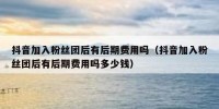 抖音加入粉丝团后有后期费用吗（抖音加入粉丝团后有后期费用吗多少钱）