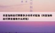 抖音加粉丝灯牌要多少抖币才能加（抖音加粉丝灯牌主播有什么好处）