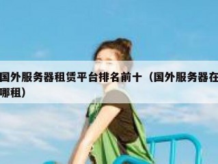 国外服务器租赁平台排名前十（国外服务器在哪租）