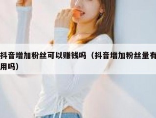 抖音增加粉丝可以赚钱吗（抖音增加粉丝量有用吗）