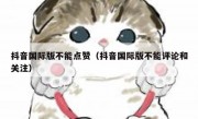 抖音国际版不能点赞（抖音国际版不能评论和关注）