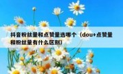 抖音粉丝量和点赞量选哪个（dou+点赞量和粉丝量有什么区别）