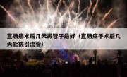 直肠癌术后几天拔管子最好（直肠癌手术后几天能拔引流管）