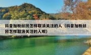 抖音加粉丝团怎样取消关注的人（抖音加粉丝团怎样取消关注的人呢）