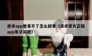 派币app登录不了怎么回事（派币官方正版app常见问题）