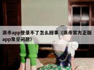 派币app登录不了怎么回事（派币官方正版app常见问题）