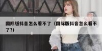 国际版抖音怎么看不了（国际版抖音怎么看不了?）