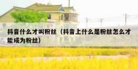 抖音什么才叫粉丝（抖音上什么是粉丝怎么才能成为粉丝）
