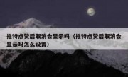 推特点赞后取消会显示吗（推特点赞后取消会显示吗怎么设置）