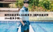 国外抖音点赞2.8m是多少（国外抖音点赞28m是多少钱）