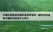 中国抖音能加外国抖音的好友吗（国外的抖音和中国的抖音加不上吗?）
