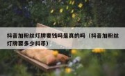 抖音加粉丝灯牌要钱吗是真的吗（抖音加粉丝灯牌要多少抖币）