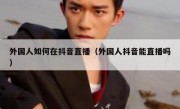 外国人如何在抖音直播（外国人抖音能直播吗）