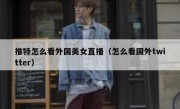 推特怎么看外国美女直播（怎么看国外twitter）