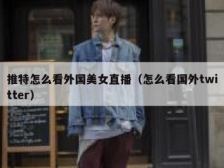 推特怎么看外国美女直播（怎么看国外twitter）