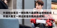 外国粉丝看王一博街舞六最新舞台视频反应（外国人看王一博这就是街舞反应视频）