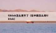 tiktok怎么用不了（在中国怎么用tiktok）