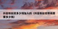 抖音粉丝团多少钱加入的（抖音粉丝团等级需要多少钱）